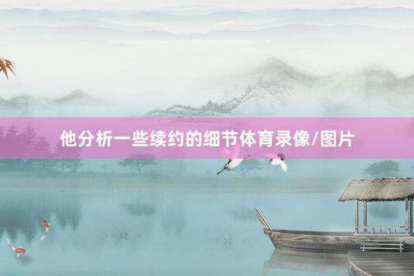他分析一些续约的细节体育录像/图片