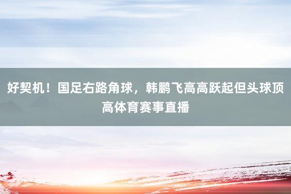 好契机!国足右路角球,韩鹏飞高高跃起但头球顶高体育赛事直播