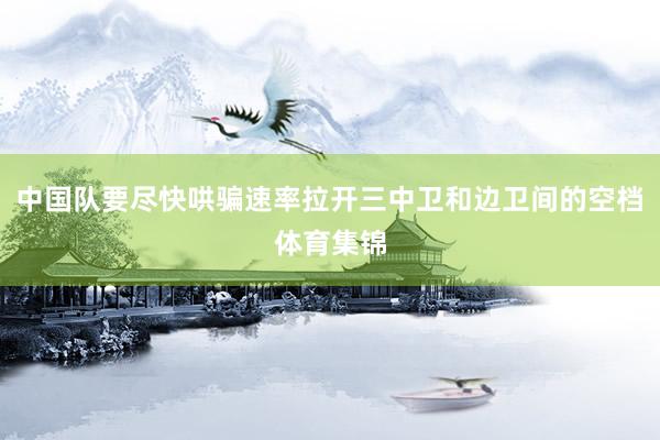 中国队要尽快哄骗速率拉开三中卫和边卫间的空档体育集锦