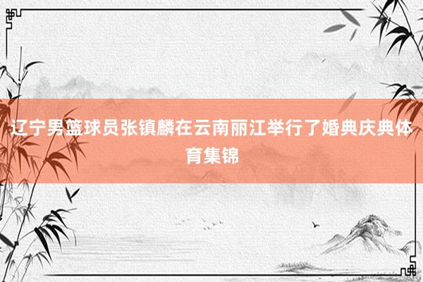 辽宁男篮球员张镇麟在云南丽江举行了婚典庆典体育集锦