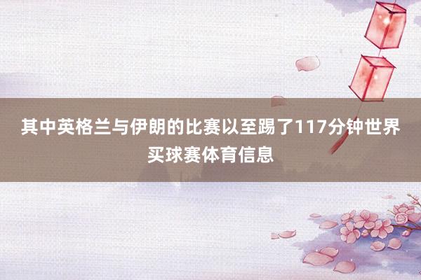 其中英格兰与伊朗的比赛以至踢了117分钟世界买球赛体育信息
