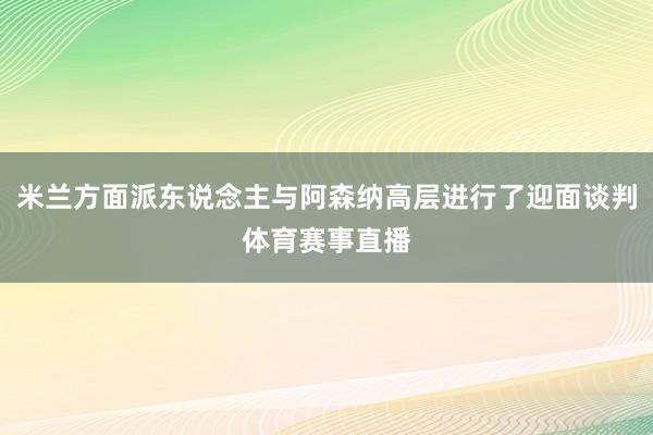 米兰方面派东说念主与阿森纳高层进行了迎面谈判体育赛事直播
