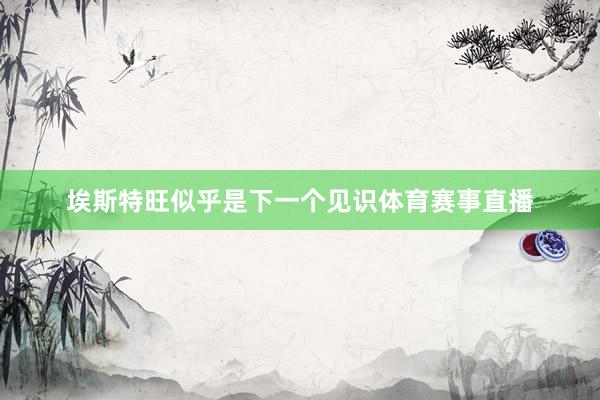 埃斯特旺似乎是下一个见识体育赛事直播