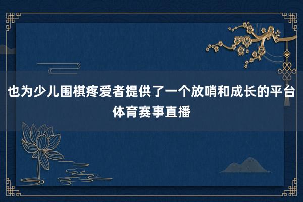 也为少儿围棋疼爱者提供了一个放哨和成长的平台体育赛事直播