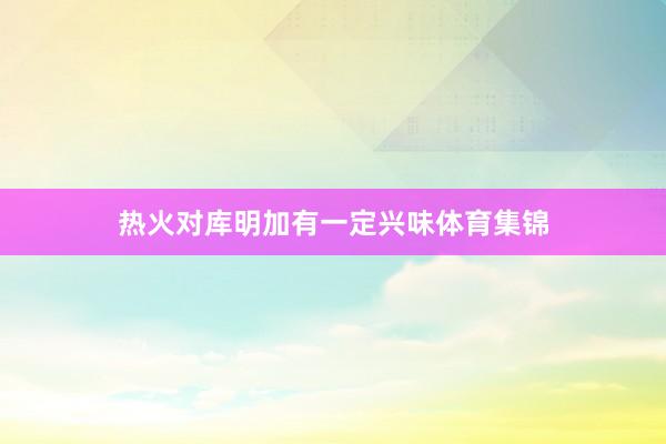 热火对库明加有一定兴味体育集锦