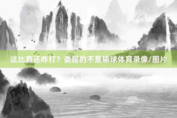 这比赛还咋打？委屈的不是输球体育录像/图片