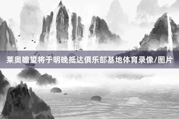 莱奥瞻望将于明晚抵达俱乐部基地体育录像/图片
