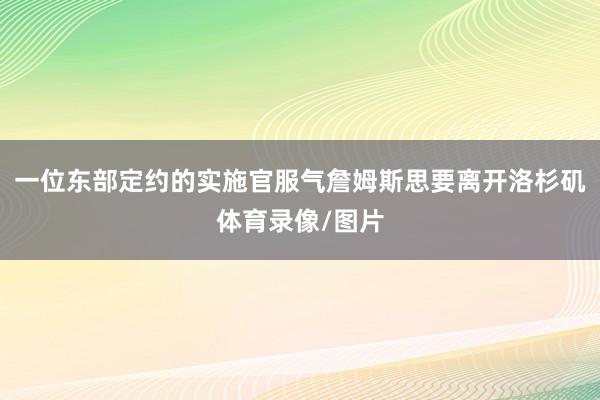 一位东部定约的实施官服气詹姆斯思要离开洛杉矶体育录像/图片