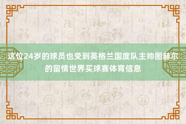 这位24岁的球员也受到英格兰国度队主帅图赫尔的留情世界买球赛体育信息