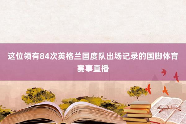 这位领有84次英格兰国度队出场记录的国脚体育赛事直播