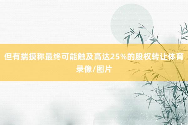 但有揣摸称最终可能触及高达25%的股权转让体育录像/图片