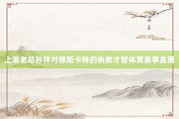 上港老总孙祥对穆斯卡特的执教才智体育赛事直播