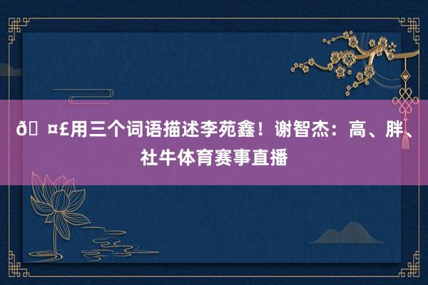 🤣用三个词语描述李苑鑫！谢智杰：高、胖、社牛体育赛事直播