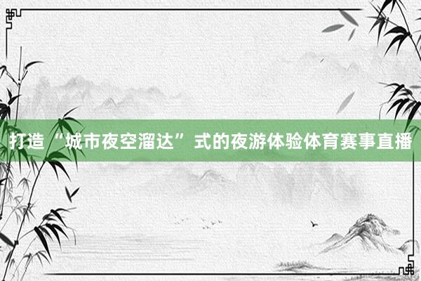 打造 “城市夜空溜达” 式的夜游体验体育赛事直播