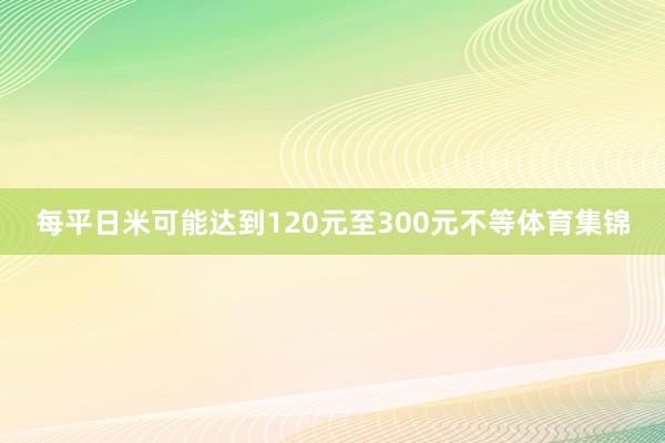 每平日米可能达到120元至300元不等体育集锦