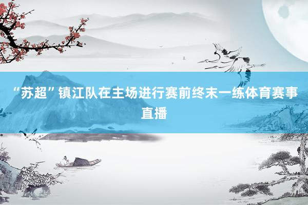 “苏超”镇江队在主场进行赛前终末一练体育赛事直播
