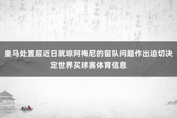 皇马处置层近日就琼阿梅尼的留队问题作出迫切决定世界买球赛体育信息