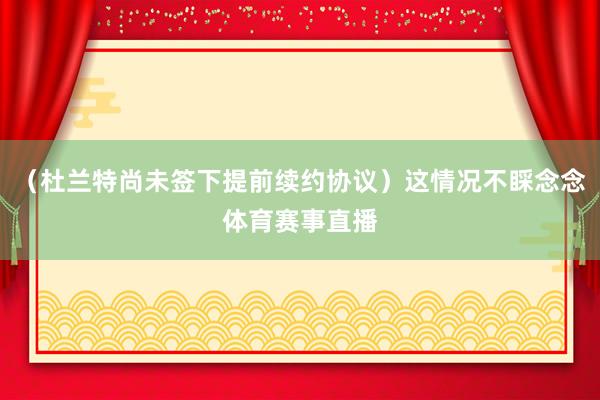 （杜兰特尚未签下提前续约协议）这情况不睬念念体育赛事直播