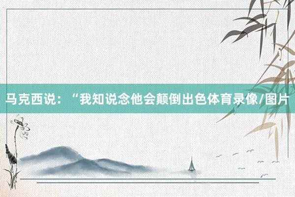 马克西说：“我知说念他会颠倒出色体育录像/图片