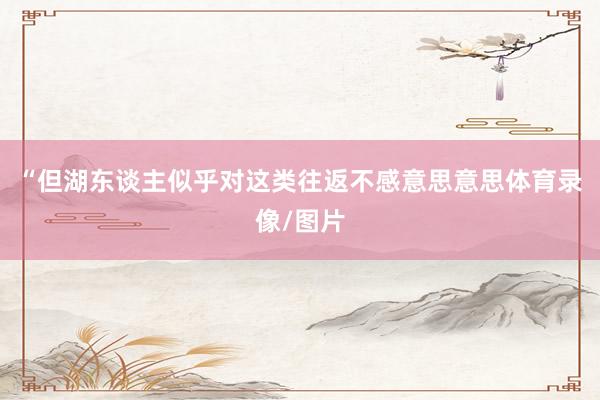 “但湖东谈主似乎对这类往返不感意思意思体育录像/图片