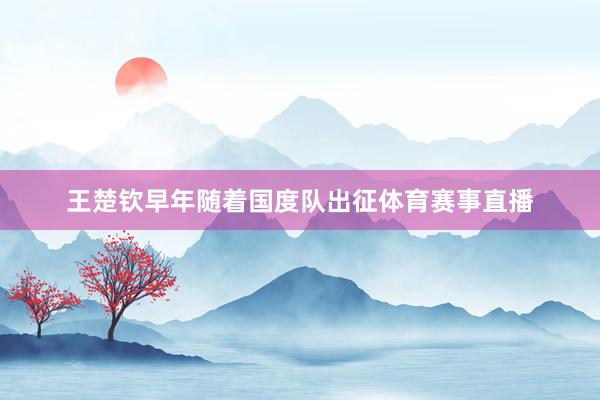 王楚钦早年随着国度队出征体育赛事直播