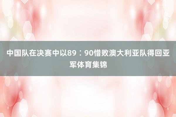 中国队在决赛中以89∶90惜败澳大利亚队得回亚军体育集锦