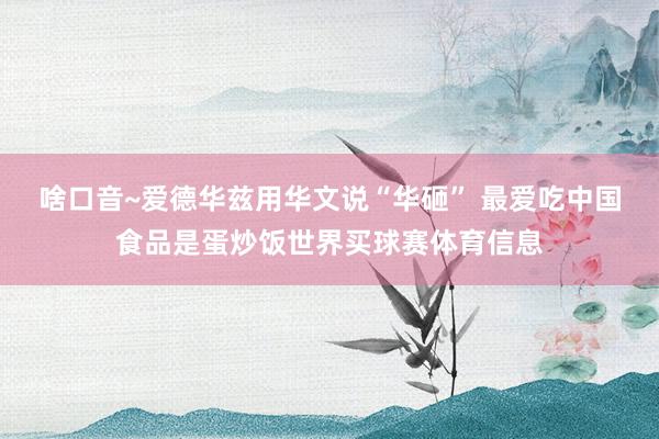 啥口音~爱德华兹用华文说“华砸” 最爱吃中国食品是蛋炒饭世界买球赛体育信息