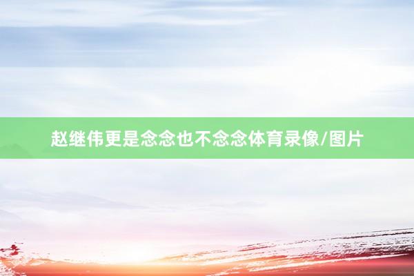 赵继伟更是念念也不念念体育录像/图片
