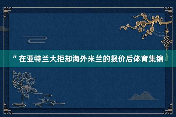 ”在亚特兰大拒却海外米兰的报价后体育集锦