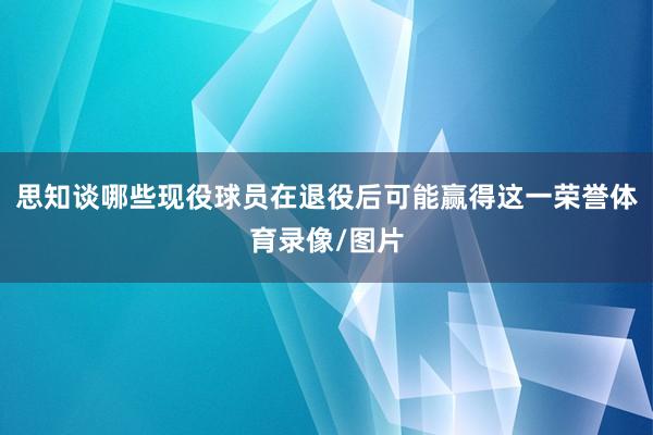 思知谈哪些现役球员在退役后可能赢得这一荣誉体育录像/图片