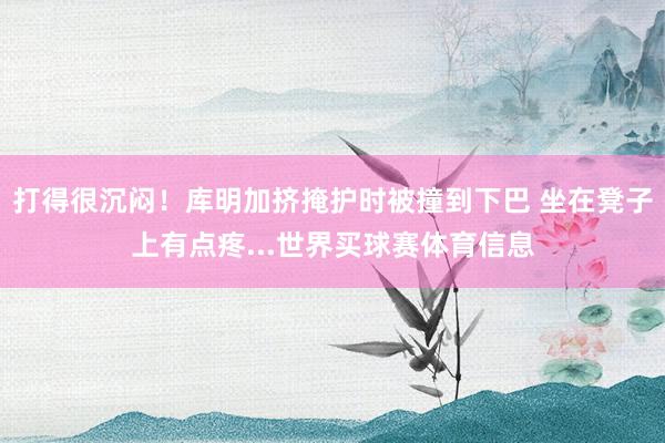 打得很沉闷！库明加挤掩护时被撞到下巴 坐在凳子上有点疼...世界买球赛体育信息