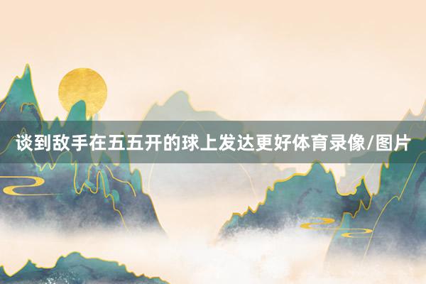 谈到敌手在五五开的球上发达更好体育录像/图片