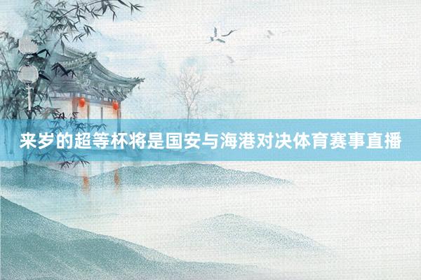 来岁的超等杯将是国安与海港对决体育赛事直播