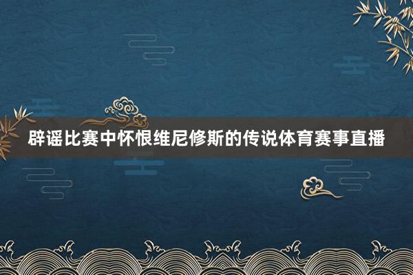 辟谣比赛中怀恨维尼修斯的传说体育赛事直播