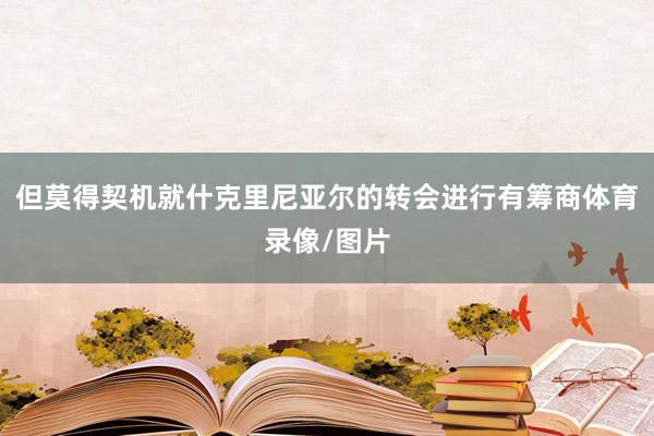 但莫得契机就什克里尼亚尔的转会进行有筹商体育录像/图片