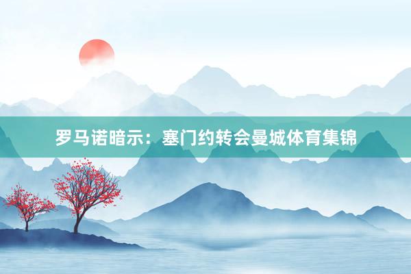 罗马诺暗示：塞门约转会曼城体育集锦
