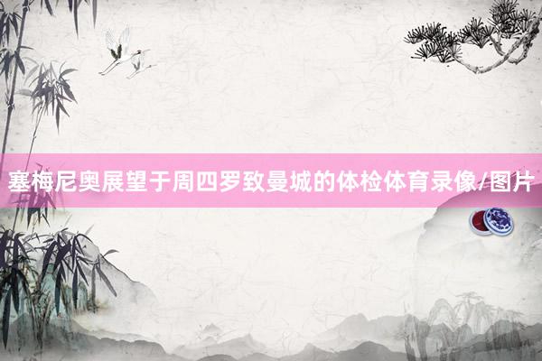 塞梅尼奥展望于周四罗致曼城的体检体育录像/图片