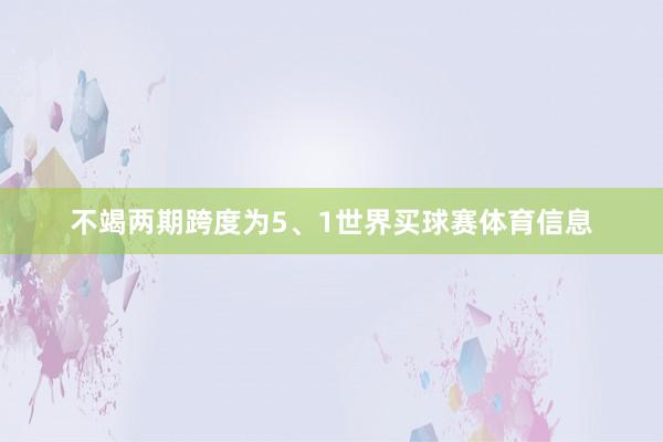 不竭两期跨度为5、1世界买球赛体育信息
