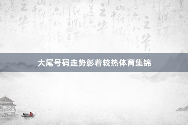 大尾号码走势彰着较热体育集锦