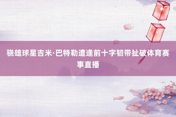 骁雄球星吉米·巴特勒遭逢前十字韧带扯破体育赛事直播