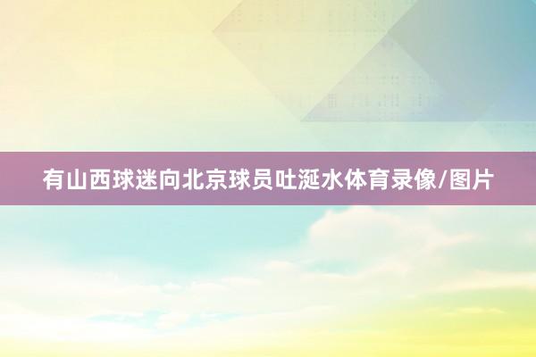 有山西球迷向北京球员吐涎水体育录像/图片