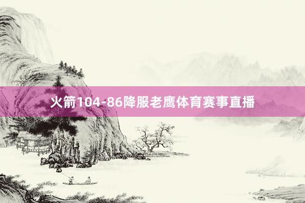 火箭104-86降服老鹰体育赛事直播