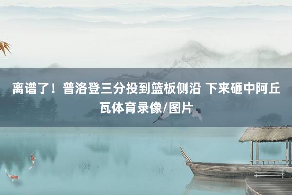 离谱了!普洛登三分投到篮板侧沿 下来砸中阿丘瓦体育录像/图片