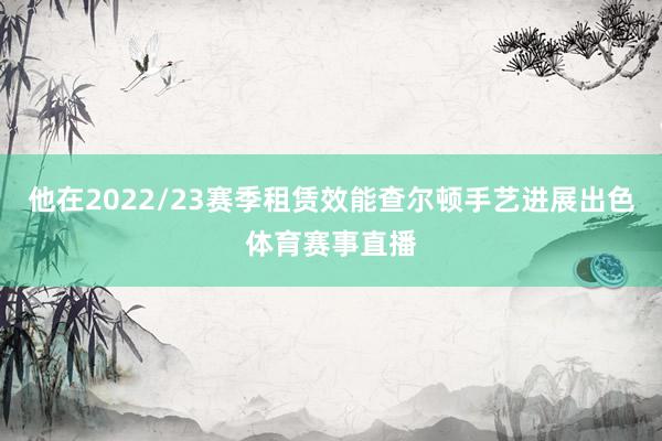 他在2022/23赛季租赁效能查尔顿手艺进展出色体育赛事直播