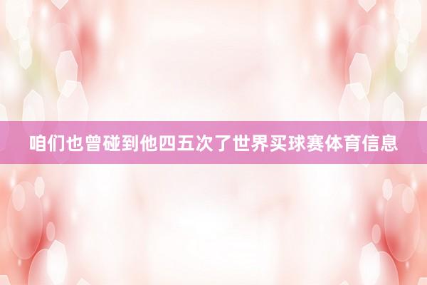咱们也曾碰到他四五次了世界买球赛体育信息