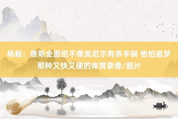 杨毅：唐斯全面但不像奥尼尔有杀手锏 他怕追梦那种又快又硬的体育录像/图片