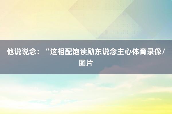 他说说念：“这相配饱读励东说念主心体育录像/图片