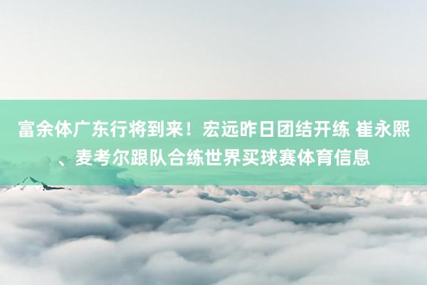 富余体广东行将到来！宏远昨日团结开练 崔永熙、麦考尔跟队合练世界买球赛体育信息
