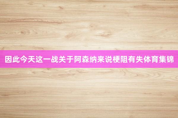 因此今天这一战关于阿森纳来说梗阻有失体育集锦