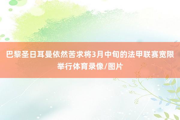 巴黎圣日耳曼依然苦求将3月中旬的法甲联赛宽限举行体育录像/图片